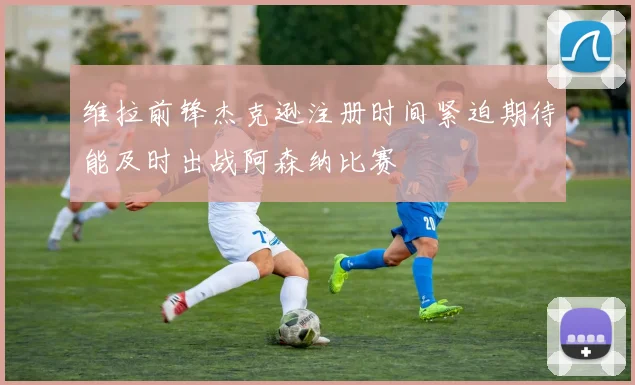 维拉前锋杰克逊注册时间紧迫期待能及时出战阿森纳比赛