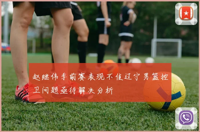 赵继伟季前赛表现不佳辽宁男篮控卫问题亟待解决分析