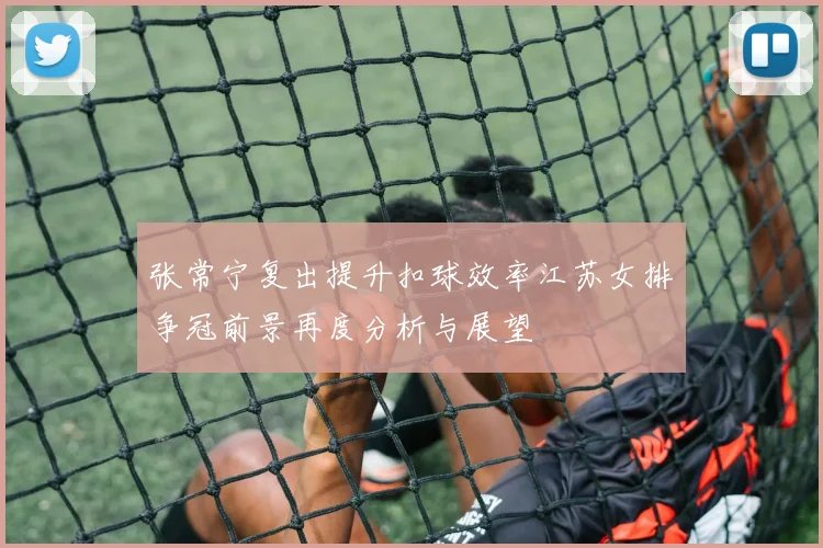 张常宁复出提升扣球效率江苏女排争冠前景再度分析与展望