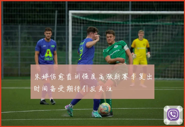 朱婷伤愈首训强度高涨新赛季复出时间备受期待引发关注
