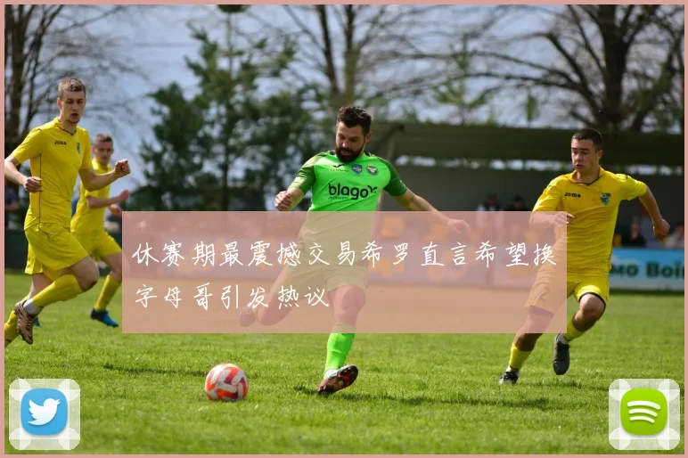 休赛期最震撼交易希罗直言希望换字母哥引发热议