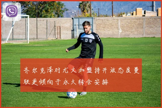 齐尔克泽对尤文加盟持开放态度曼联更倾向于永久转会安排