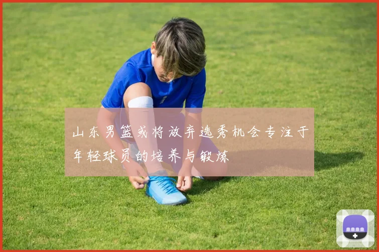 山东男篮或将放弃选秀机会专注于年轻球员的培养与锻炼