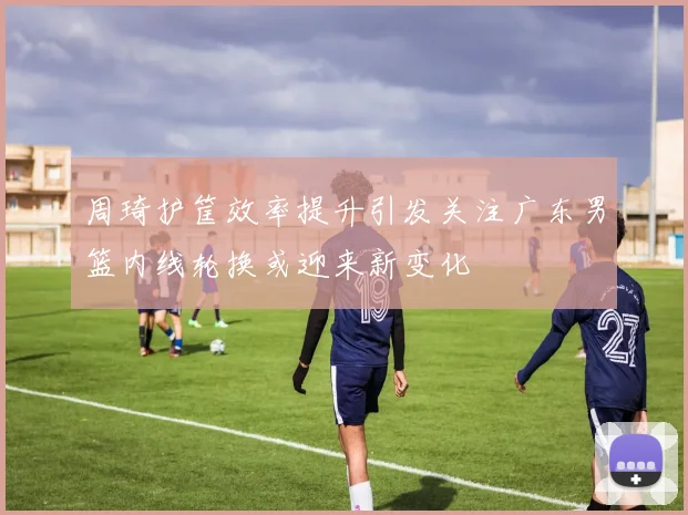 周琦护筐效率提升引发关注广东男篮内线轮换或迎来新变化