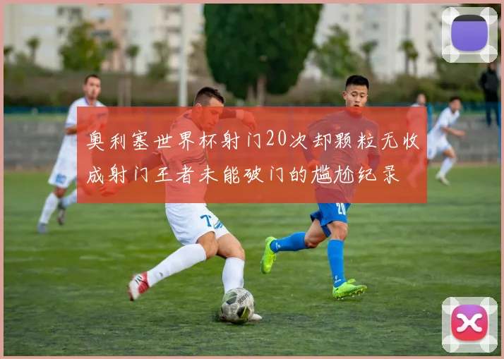 奥利塞世界杯射门20次却颗粒无收成射门王者未能破门的尴尬纪录